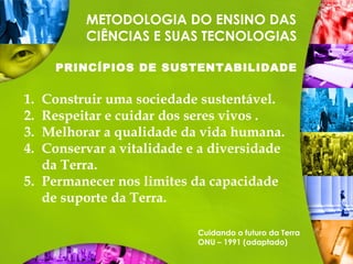 METODOLOGIA DO ENSINO DAS
CIÊNCIAS E SUAS TECNOLOGIAS
PRINCÍPIOS DE SUSTENTABILIDADE
1. Construir uma sociedade sustentável.
2. Respeitar e cuidar dos seres vivos .
3. Melhorar a qualidade da vida humana.
4. Conservar a vitalidade e a diversidade
da Terra.
5. Permanecer nos limites da capacidade
de suporte da Terra.
Cuidando o futuro da Terra
ONU – 1991 (adaptado)
 