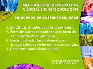 METODOLOGIA DO ENSINO DAS
CIÊNCIAS E SUAS TECNOLOGIAS
PRINCÍPIOS DE SUSTENTABILIDADE
6. Modificar atitudes e práticas pessoais.
7. Permitir que as comunidades cuidem do
seu próprio-meio ambiente.
8. Gerar uma estrutura nacional para
integrar desenvolvimento e conservação.
9. Constituir uma aliança global.
Cuidando o futuro da Terra
ONU – 1991 (adaptado)
 