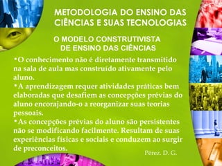 •O conhecimento não é diretamente transmitido
na sala de aula mas construído ativamente pelo
aluno.
•A aprendizagem requer atividades práticas bem
elaboradas que desafiem as concepções prévias do
aluno encorajando-o a reorganizar suas teorias
pessoais.
•As concepções prévias do aluno são persistentes
não se modificando facilmente. Resultam de suas
experiências físicas e sociais e conduzem ao surgir
de preconceitos.
METODOLOGIA DO ENSINO DAS
CIÊNCIAS E SUAS TECNOLOGIAS
O MODELO CONSTRUTIVISTA
DE ENSINO DAS CIÊNCIAS
Pérez. D. G.
 