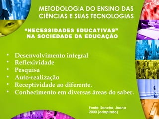 METODOLOGIA DO ENSINO DAS
CIÊNCIAS E SUAS TECNOLOGIAS
“NECESSIDADES EDUCATIVAS”
NA SOCIEDADE DA EDUCAÇÃO
 Desenvolvimento integral
 Reflexividade
 Pesquisa
 Auto-realização
 Receptividade ao diferente.
 Conhecimento em diversas áreas do saber.
Fonte: Sancho, Juana
2000 (adaptado)
 
