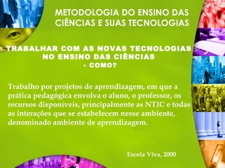 METODOLOGIA DO ENSINO DAS
CIÊNCIAS E SUAS TECNOLOGIAS
TRABALHAR COM AS NOVAS TECNOLOGIAS
NO ENSINO DAS CIÊNCIAS
- COMO?
Trabalho por projetos de aprendizagem, em que a
prática pedagógica envolva o aluno, o professor, os
recursos disponíveis, principalmente as NTIC e todas
as interações que se estabelecem nesse ambiente,
denominado ambiente de aprendizagem.
Escola Viva, 2000
 