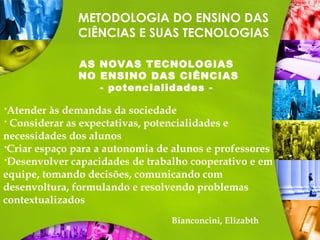 METODOLOGIA DO ENSINO DAS
CIÊNCIAS E SUAS TECNOLOGIAS
AS NOVAS TECNOLOGIAS
NO ENSINO DAS CIÊNCIAS
- potencialidades -
Atender às demandas da sociedade
 Considerar as expectativas, potencialidades e
necessidades dos alunos
Criar espaço para a autonomia de alunos e professores
Desenvolver capacidades de trabalho cooperativo e em
equipe, tomando decisões, comunicando com
desenvoltura, formulando e resolvendo problemas
contextualizados
Bianconcini, Elizabth
 