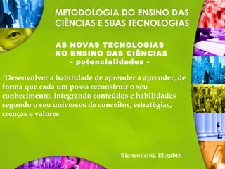 METODOLOGIA DO ENSINO DAS
CIÊNCIAS E SUAS TECNOLOGIAS
AS NOVAS TECNOLOGIAS
NO ENSINO DAS CIÊNCIAS
- potencialidades -
Desenvolver a habilidade de aprender a aprender, de
forma que cada um possa reconstruir o seu
conhecimento, integrando conteúdos e habilidades
segundo o seu universos de conceitos, estratégias,
crenças e valores
Bianconcini, Elizabth
 