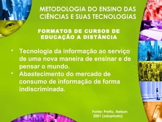 METODOLOGIA DO ENSINO DAS
CIÊNCIAS E SUAS TECNOLOGIAS
FORMATOS DE CURSOS DE
EDUCAÇÃO A DISTÂNCIA
 Tecnologia da informação ao serviço
de uma nova maneira de ensinar e de
pensar o mundo.
 Abastecimento do mercado de
consumo de informação de forma
indiscriminada.
Fonte: Pretto, Nelson
2001 (adaptado)
 