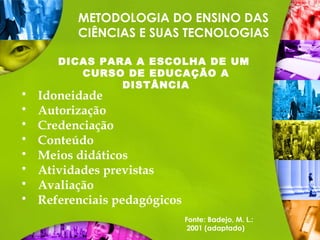 METODOLOGIA DO ENSINO DAS
CIÊNCIAS E SUAS TECNOLOGIAS
DICAS PARA A ESCOLHA DE UM
CURSO DE EDUCAÇÃO A
DISTÂNCIA
 Idoneidade
 Autorização
 Credenciação
 Conteúdo
 Meios didáticos
 Atividades previstas
 Avaliação
 Referenciais pedagógicos
Fonte: Badejo, M. L.:
2001 (adaptado)
 