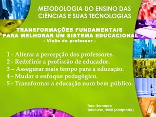 METODOLOGIA DO ENSINO DAS
CIÊNCIAS E SUAS TECNOLOGIAS
TRANSFORMAÇÕES FUNDAMENTAIS
PARA MELHORAR UM SISTEMA EDUCACIONAL
- Visão do professor -
1 - Alterar a percepção dos professores.
2 - Redefinir a profissão de educador.
3 – Assegurar mais tempo para a educação.
4 - Mudar o enfoque pedagógico.
5 - Transformar a educação num bem público.
Toro, Bernardo
Telecurso, 2000 (adaptado)
 