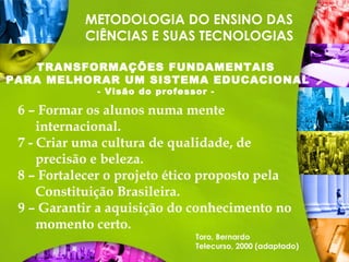 6 – Formar os alunos numa mente
internacional.
7 - Criar uma cultura de qualidade, de
precisão e beleza.
8 – Fortalecer o projeto ético proposto pela
Constituição Brasileira.
9 – Garantir a aquisição do conhecimento no
momento certo.
Toro, Bernardo
Telecurso, 2000 (adaptado)
METODOLOGIA DO ENSINO DAS
CIÊNCIAS E SUAS TECNOLOGIAS
TRANSFORMAÇÕES FUNDAMENTAIS
PARA MELHORAR UM SISTEMA EDUCACIONAL
- Visão do professor -
 