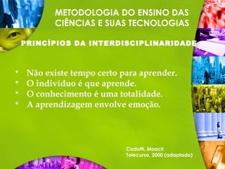 METODOLOGIA DO ENSINO DAS
CIÊNCIAS E SUAS TECNOLOGIAS
PRINCÍPIOS DA INTERDISCIPLINARIDADE
 Não existe tempo certo para aprender.
 O indivíduo é que aprende.
 O conhecimento é uma totalidade.
 A aprendizagem envolve emoção.
Cadotti, Moacir
Telecurso, 2000 (adaptado)
 