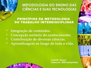 METODOLOGIA DO ENSINO DAS
CIÊNCIAS E SUAS TECNOLOGIAS
PRINCÍPIOS DA METODOLOGIA
DO TRABALHO INTERDISCIPLINAR
Cadotti, Moacir
Telecurso, 2000 (adaptado)
 Integração de conteúdos.
 Concepção unitária do conhecimento.
 Contribuição de diversas ciências.
 Aprendizagem ao longo de toda a vida.
 