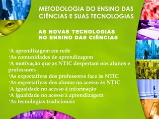 METODOLOGIA DO ENSINO DAS
CIÊNCIAS E SUAS TECNOLOGIAS
AS NOVAS TECNOLOGIAS
NO ENSINO DAS CIÊNCIAS
A aprendizagem em rede
As comunidades de aprendizagem
A motivação que as NTIC despertam nos alunos e
professores
As expectativas dos professores face às NTIC
As expectativas dos alunos no acesso às NTIC
A igualdade no acesso à informação
A igualdade no acesso à aprendizagem
As tecnologias tradicionais
 