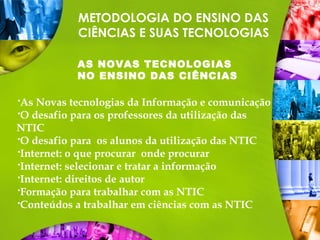 METODOLOGIA DO ENSINO DAS
CIÊNCIAS E SUAS TECNOLOGIAS
AS NOVAS TECNOLOGIAS
NO ENSINO DAS CIÊNCIAS
As Novas tecnologias da Informação e comunicação
O desafio para os professores da utilização das
NTIC
O desafio para os alunos da utilização das NTIC
Internet: o que procurar onde procurar
Internet: selecionar e tratar a informação
Internet: direitos de autor
Formação para trabalhar com as NTIC
Conteúdos a trabalhar em ciências com as NTIC
 
