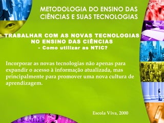 METODOLOGIA DO ENSINO DAS
CIÊNCIAS E SUAS TECNOLOGIAS
TRABALHAR COM AS NOVAS TECNOLOGIAS
NO ENSINO DAS CIÊNCIAS
- Como utilizar as NTIC?
Incorporar as novas tecnologias não apenas para
expandir o acesso à informação atualizada, mas
principalmente para promover uma nova cultura de
aprendizagem.
Escola Viva, 2000
 