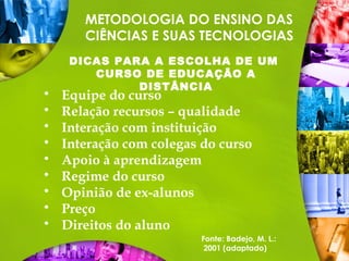 METODOLOGIA DO ENSINO DAS
CIÊNCIAS E SUAS TECNOLOGIAS
DICAS PARA A ESCOLHA DE UM
CURSO DE EDUCAÇÃO A
DISTÂNCIA
 Equipe do curso
 Relação recursos – qualidade
 Interação com instituição
 Interação com colegas do curso
 Apoio à aprendizagem
 Regime do curso
 Opinião de ex-alunos
 Preço
 Direitos do aluno
Fonte: Badejo, M. L.:
2001 (adaptado)
 
