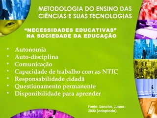 METODOLOGIA DO ENSINO DAS
CIÊNCIAS E SUAS TECNOLOGIAS
“NECESSIDADES EDUCATIVAS”
NA SOCIEDADE DA EDUCAÇÃO
 Autonomia
 Auto-disciplina
 Comunicação
 Capacidade de trabalho com as NTIC
 Responsabilidade cidadã
 Questionamento permanente
 Disponibilidade para aprender
Fonte: Sancho, Juana
2000 (adaptado)
 