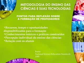 METODOLOGIA DO ENSINO DAS
CIÊNCIAS E SUAS TECNOLOGIAS
PONTOS PARA REFLEXÃO SOBRE
A FORMAÇÃO DE PROFESSORES
•Recursos, tempo e oportunidades
disponibilizados para a formação
•Conhecimentos teóricos e práticos construídos
•Percepção individual do ensino das ciências
•Relação com os alunos
Fonte:
National Science Education Standards
1995
 