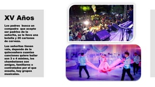 XV Años
Los padres busca un
compadre que acepte
ser padrino de la
señorita, se le lleva una
botella y 20 cartones
de cerveza.
Las señoritas tienen
vals, depende de la
quinceañera cuantas
canciones quiere bailar
son 3 o 4 mínimo, los
chambelanes son
amigos, familiares o
contratados por el que
enseña, hay grupos
musicales.
 