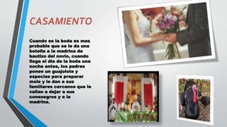 Cuando es la boda es mas
probable que se le da una
botella a la madrina de
bautizo del novio, cuando
llega el día de la boda una
noche antes, los padres
ponen un guajolote y
especias para preparar
mole y le dan a sus
familiares cercanos que le
vallan a dejar a sus
consuegros y a la
madrina.
 