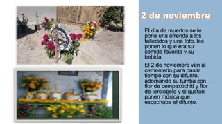 El día de muertos se le
pone una ofrenda a los
fallecidos y una foto, les
ponen lo que era su
comida favorita y su
bebida.
El 2 de noviembre van al
cementerio para pasar
tiempo con su difunto,
adornando su tumba con
flor de cempaxúchitl y flor
de terciopelo y si gustan
ponen música que
escuchaba el difunto.
 