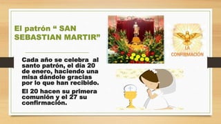 Cada año se celebra al
santo patrón, el día 20
de enero, haciendo una
misa dándole gracias
por lo que han recibido.
El 20 hacen su primera
comunión y el 27 su
confirmación.
El patrón “ SAN
SEBASTIAN MARTIR”
 