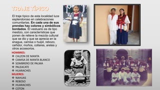 El traje típico de esta localidad luce
esplendoroso en celebraciones
comunitarias. En cada una de sus
prendas hay colores y simbólicos
bordados. El vestuario es de tipo
mestizo, con características que
ponen de relieve la mezcla cultural
que se dio y que se aprecia en la
enagua, camisa o huipil, rebozo,
ceñidor, moños, collares, aretes y
otros accesorios.
HOMBRES:
 CALZON DE MANTA
 CAMISA DE MANTA BLANCO
 SOMBRERO DE PALMA
 PALEACATE
 HUARACHES
MUJERES:
 NAHUAS
 REBOSO
 HUARACHES
 COTON
 