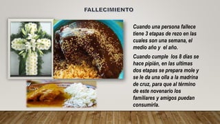 Cuando una persona fallece
tiene 3 etapas de rezo en las
cuales son una semana, el
medio año y el año.
Cuando cumple los 8 días se
hace pipián, en las ultimas
dos etapas se prepara mole y
se le da una olla a la madrina
de cruz, para que al término
de este novenario los
familiares y amigos puedan
consumirla.
 