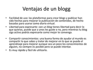 Ventajas de un blogg
• Facilidad de uso: las plataformas para crear blogs y publicar han
sido hechas para mejorar la publicación de contenidos, de hecho
basadas para usarse como diario virtual.
• Libertad para expresarte: con un blog tienes libertad para decir lo
que quieras, puede que a unos les guste o no, pero mientras tu blog
siga activo podrás expresarte como mejor te convenga.
• Compartir conocimientos: una buena forma de ayudar al mundo es
compartir lo que sabes y tratar de mejorar en lo que se pueda el
aprendizaje para mejorar aunque sea un poco los conocimientos de
alguien, no siempre es posible pero se puede intentar.
• Es muy rápido y fácil de utilizarlo.
 
