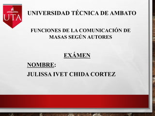UNIVERSIDAD TÉCNICA DE AMBATO
EXÁMEN
NOMBRE:
JULISSA IVET CHIDA CORTEZ
FUNCIONES DE LA COMUNICACIÓN DE
MASAS SEGÚN AUTORES
 