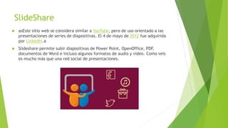 SlideShare
 asEste sitio web se considera similar a YouTube, pero de uso orientado a las
presentaciones de series de diapositivas. El 4 de mayo de 2012 fue adquirida
por LinkedIn.a
 Slideshare permite subir diapositivas de Power Point, OpenOffice, PDF,
documentos de Word e incluso algunos formatos de audio y vídeo. Como veis
es mucho más que una red social de presentaciones.
 