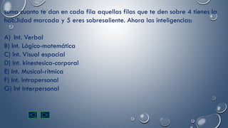 suma cuanto te dan en cada fila aquellas filas que te den sobre 4 tienes la
habilidad marcada y 5 eres sobresaliente. Ahora las inteligencias:
A) Int. Verbal
B) Int. Lógico-matemática
C) Int. Visual espacial
D) Int. kinestesica-corporal
E) Int. Musical-rítmica
F) Int. Intrapersonal
G) Int Interpersonal
 