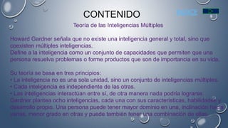 Teoría de las Inteligencias Múltiples
Howard Gardner señala que no existe una inteligencia general y total, sino que
coexisten múltiples inteligencias.
Define a la inteligencia como un conjunto de capacidades que permiten que una
persona resuelva problemas o forme productos que son de importancia en su vida.
Su teoría se basa en tres principios:
• La inteligencia no es una sola unidad, sino un conjunto de inteligencias múltiples.
• Cada inteligencia es independiente de las otras.
• Las inteligencias interactúan entre sí, de otra manera nada podría lograrse.
Gardner plantea ocho inteligencias, cada una con sus características, habilidades y
desarrollo propio. Una persona puede tener mayor dominio en una, inclinación hacia
varias, menor grado en otras y puede también tener una combinación de ellas.
CONTENIDO INDICE
 