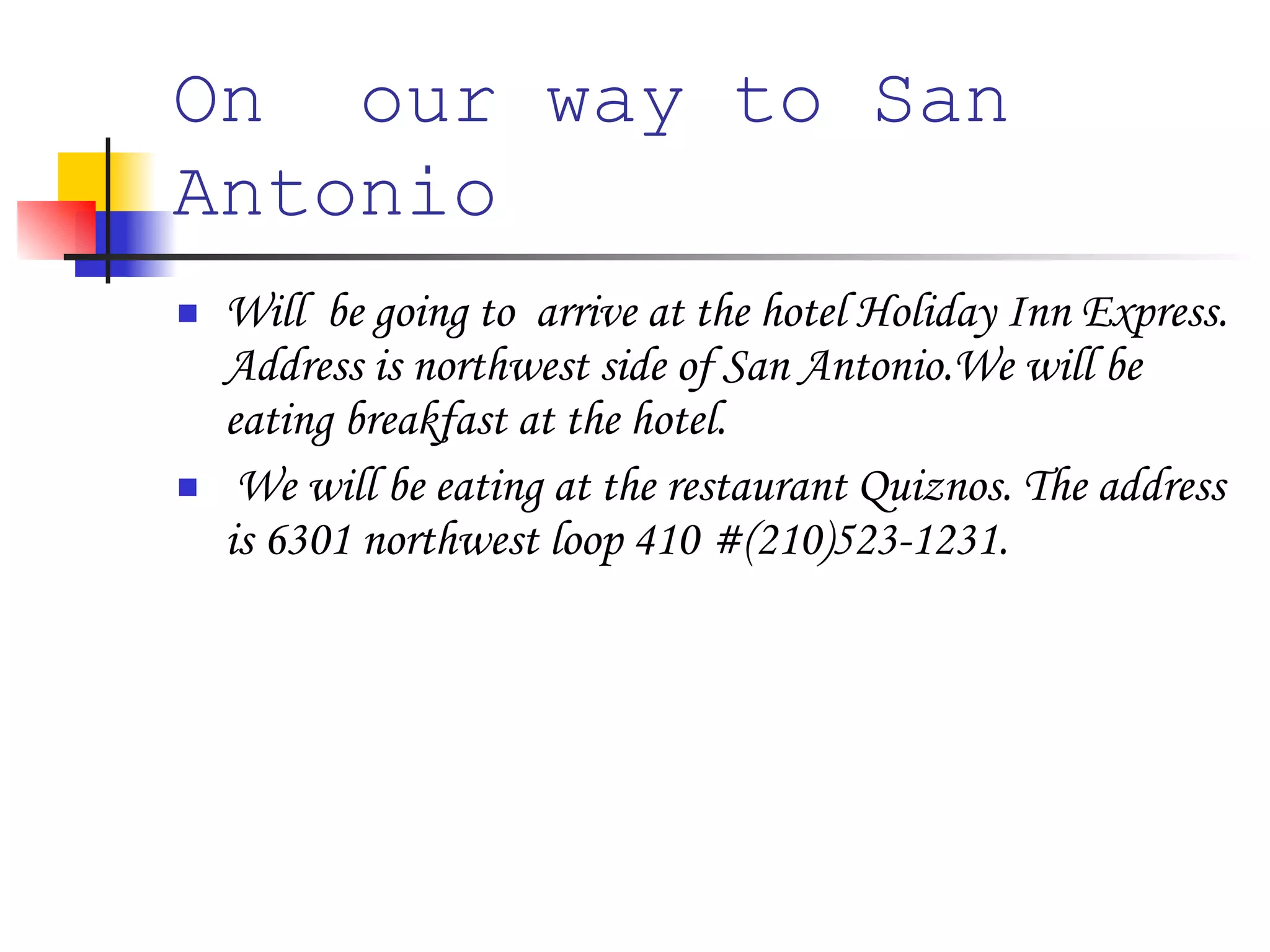 On  our way to San Antonio   Will  be going to  arrive at the hotel Holiday Inn Express. Address is northwest side of San Antonio.We will be eating breakfast at the hotel. We will be eating at the restaurant Quiznos. The address is 6301 northwest loop 410 #(210)523-1231.  