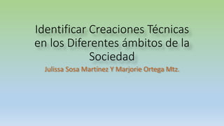 Identificar Creaciones Técnicas
en los Diferentes ámbitos de la
Sociedad
Julissa Sosa Martínez Y Marjorie Ortega Mtz.
 