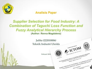 Analisis Paper
Supplier Selection for Food Industry: A
Combination of Taguchi Loss Function and
Fuzzy Analytical Hierarchy Process
(Author: Renna Magdalena)
Julita (222010006)
Teknik Industri Ukrida
Februari 2014
 