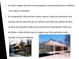 • Em cada imagem Shulman une percepção e compreensão para os edifícios

   e seu lugar na paisagem.

• As composições não precisam revelar apenas a ideia de arquitetura que

   está por trás da superfície de um edifício, essa ideia veio depois de olhar

   as obras de arquiteto modernistas como Frank Lloyd Wright e Mies van

   der Rohe e então decidiu que as imagens que fazia ganhavam outro

   sentido se fossem habitadas.
 