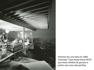Shulman fez uma foto em 1960
 intitulada "Case Study House Nº22”
 que levou milhões de pessoas a
sonhar com uma vida perfeita.
 