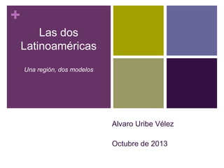 + 
Las dos 
Latinoaméricas 
Una región, dos modelos 
Alvaro Uribe Vélez 
Octubre de 2013 
 