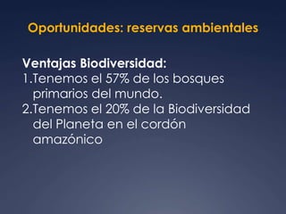 Oportunidades: reservas ambientales 
Ventajas Biodiversidad: 
1.Tenemos el 57% de los bosques 
primarios del mundo. 
2.Tenemos el 20% de la Biodiversidad 
del Planeta en el cordón 
amazónico 
 