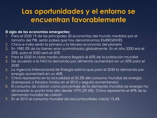 Las oportunidades y el entorno se 
encuentran favorablemente 
El siglo de las economías emergentes: 
1. Para el 2050 19 de las principales 30 economías del mundo medidas por el 
tamaño del PIB, serán países que hoy denominamos EMERGENTES 
2. China e India serán la primera y la tercera economía del planeta 
3. En 1980 5% de los bienes eran suministrados globalmente. En el año 2000 era el 
20%, para el 2050 será el 50% 
4. Para el 2030 la clase media urbana llegará al 42% de la población mundial 
5. De acuerdo a la FAO la demanda por alimentos aumentará en un 50% para el 
2030 
6. La Agencia Internacional de Energía estima que para el 2030 la demanda por 
energía aumentará en un 40% 
7. China representa en la actualidad el 20.3% del consumo mundial de energía 
(Sobrepasó a Estados Unidos en el 2010 y seguirá aumentando) 
8. El consumo de carbón como porcentaje de la demanda mundial de energía ha 
alcanzado su punto más alto desde 1970 (29.6%). China representa el 49% de la 
demanda mundial de carbón 
9. En el 2010 el consumo mundial de biocombustibles creció 13.4% 
 