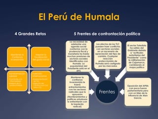 El Perú de Humala 
4 Grandes Retos 5 Frentes de confrontación política 
Mantener la 
Confianza 
Inversionista 
Mejorar la 
focalización 
del gasto social 
Transformación 
Laboral 
•Combate a la 
informalidad 
•Mejora de la 
productividad 
Inserción 
internacional 
•Implementación 
de TLC 
•Agenda del 
Pacífico con Col, 
Mex y Ch 
Frentes 
La necesidad de 
adelantar una 
agenda social 
conforme con la 
prudencia fiscal y 
monetaria ha traído 
muchas presiones de 
sectores sociales 
identificados con 
Humala. La 
popularidad del 
Presidente está en el 
49% 
Mantener la 
confianza 
inversionista le 
traerá 
enfrentamientos 
con los sectores 
radicales que lo 
apoyaron 
(Nombramientos y 
políticas ortodoxas 
lo enfrentarán con 
la izquierda 
radical) 
Los efectos de los TLC 
pueden traer conflictos 
con sectores sociales 
en un escenario de 
apreciación del tipo de 
cambio. Cualquier 
reacción 
proteccionista de 
Humala será castigada 
por los mercados 
El sector Toledista 
ha salido del 
Gabinete debido 
a “actitudes 
autoritarias del 
Presidente” como 
la militarización 
de Cajamarca, 
cambiando el 
mapa político 
Oposición del APRA 
con poca fuerza 
parlamentaria pero 
con un líder de la 
influencia de Alan 
García. 
 