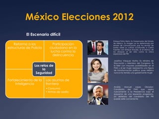 México Elecciones 2012 
El Escenario difícil 
Reforma a las 
estructuras de Policía 
Participación 
ciudadana en la 
lucha contra la 
delincuencia 
Los retos de 
Fortalecimiento de la 
inteligencia 
Los asuntos de 
frontera 
•Consumo 
•Armas de asalto 
la 
Seguridad 
Enrique Peña Nieto: Ex Gobernador del Estado 
de México. Su imagen se ha deteriorado por 
errores de comunicación que ha servido de 
burlas sobre su cultura (Confundia a Carlos 
Fuentes con Enrique Krauze). Es el blanco de 
los ataques al ser visto como la única 
esperanza del PRI 
Josefina Vásquez Motta: Ex Ministra de 
Educación y Miembro del Congreso. Es 
la líder con mayores posibilidades en el 
PAN y al ser mujer representa una figura 
de transformación política, pues México 
nunca ha tenido una gobernante mujer 
Andrés Manuel López Obrador: 
Candidato del PAN que aspira 
nuevamente a la Presidencia bajo el 
esquema de una izquierda progresista. 
Un deterioro del candidato del PRI 
puede serle conveniente 
 