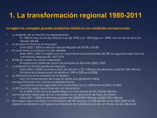 1. La transformación regional 1980-2011 
La región ha corregido grandes problemas históricos con resultados excepcionales 
1. La tragedia de la inflación ha desaparecido: 
• En 1985 la tasa anual de inflación fue del 159% y en 1990 llegó al 1.189%. Hoy en día se sitúa por 
debajo del 6%. 
2. La prudencia Fiscal se ha impuesto: 
• Entre 2002 y 2009 la relación deuda-PIB pasó de 39.9% a 20.4% 
3. El crecimiento económico ha sido estable: 
• Entre 2003 y 2007 la región tuvo un crecimiento anual promedio del 5%, la segunda mejor tasa de 
crecimiento después de 1967-1974 
4. El PIB per cápita ha venido mejorando: 
• El ingreso por habitante creció anualmente en 4% entre 2003 y 2007 
5. La pobreza ha venido perdiendo espacio: 
• Entre 2002 y 2008 la pobreza pasó de afectar a 221 millones de personas a afectar 180 millones 
• El índice de pobreza pasó de 48.4% en 1990 a 33% en el 2008. 
6. La Democracia se ha impuesto en la Región: 
• Hoy con la excepción de Cuba no existe una dictadura militar 
7. Las exportaciones han crecido aceleradamente: 
• Las exportaciones regionales han aumentado en un 145% entre el 2002 y el 2007 
8. La IED hacia la región sigue fluyendo con dinamismo: 
• En el 2008 la IED hacia la región llegó a la cifra record de 96.746US$ millones 
9. Los inmigrantes regionales se han convertido en un detonante de flujos de dinero: 
• Entre 2001 y 2008 las remesas pasaron de US$23.000 millones a US$69.000 millones 
10. Si la región logra mantener un crecimiento del PIB cercano al 4.8% (Similar al de 2003-2008) el PIB 
regional se duplicará y el ingreso por habitante se multiplicará por dos en menos de dos décadas 
 