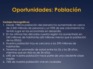 Oportunidades: Población 
Ventajas Demográficas: 
1. Desde 1980 la población del planeta ha aumentado en cerca 
de 2.500 millones de personas y un 95% de ese crecimiento ha 
tenido lugar en las economías en desarrollo 
2. En las últimas tres décadas nuestra región ha aumentado en 
240 millones de habitantes (60 millones menos que la población 
de los EEUU) 
3. Nuestra población hoy es cercana a los 590 millones de 
habitantes 
4. Tenemos un promedio de edad entre los 26 y los 28 años, 
mientras que en Asia es de 34 años 
5. 64% de nuestra población hace parte de una creciente clase 
media 
6. 76% de nuestra población vive en ciudades 
 