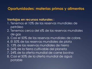 Oportunidades: materias primas y alimentos 
Ventajas en recursos naturales : 
1. Tenemos el 10% de las reservas mundiales de 
petróleo 
2. Tenemos cerca del 6% de las reservas mundiales 
de gas 
3. Casi el 50% de las reservas mundiales de cobre. 
4. El 50% de las reservas mundiales de plata 
5. 13% de las reservas mundiales de hierro 
6. 26% de la tierra cultivable del planeta 
7. 24% de la oferta mundial de carne bovina 
8. Casi el 50% de la oferta mundial de agua 
potable 
 