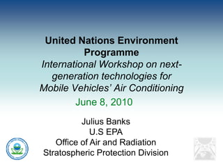 United Nations Environment
          Programme
International Workshop on next-
   generation technologies for
Mobile Vehicles’ Air Conditioning
        June 8, 2010
          Julius Banks
             U.S EPA
   Office of Air and Radiation
Stratospheric Protection Division
 