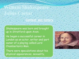 William Shakespeare
Julius Caesar
Context and history
Shakespeare was born and brought
up in Stratford-upon-Avon.

He began a successful career in
London as an actor, writer and part
g
owner of a playing called Lord
Chamberlain’s Men.
There were speculations about his
physical appearances, sexuality,

 