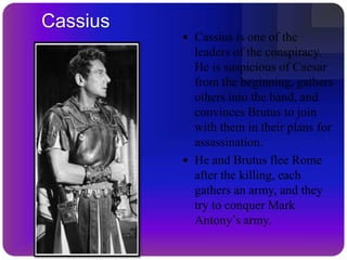 A SoothsayerCinna: A poet, who is not related to the conspiracyLucilius, Titinius, Messala, Cato the Younger, Volumnius, Stfgrato: Friends to Brutus and CassiusVarro, Clitus, Claudius: Soldiers in the armies of Brutus and CassiusLabe, Flavius: Officers in the army of BrutusLucius, Dardanius: Servants to BrutusPindarus: Servant to CassiusA second poet, the unnamed Marcus FavoniusA messengerA cobblerOther soldiers, senators, plebeians and attendants.