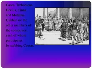 CassiusCassius is one of the leaders of the conspiracy. He is suspicious of Caesar from the beginning, gathers others into the band, and convinces Brutus to join with them in their plans for assassination. He and Brutus flee Rome after the killing, each gathers an army, and they try to conquer Mark Antony’s army.