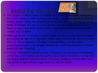 AntonyA friend of Caesar. Antony claims allegiance to Brutus and the conspirators after Caesar’s death in order to save his own life. Later, however, when speaking a funeral oration over Caesar’s body, he spectacularly persuades the audience to withdraw its support of Brutus and instead condemn him as a traitor. With tears on his cheeks and Caesar’s will in his hand, Antony engages masterful rhetoric to stir the crowd to revolt against the conspirators. Antony’s desire to exclude Lepidus from the power that Antony and Octavius intend to share hints at his own ambitious nature. 