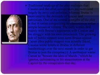 The Tragedy of Julius Caesar is a tragedy by William Shakespeare, believed to have been written in 1599. It portrays the 44 BC conspiracy against the Roman dictator Julius Caesar, his assassination and the defeat of the conspirators at the Battle of Philippi. It is one of several Roman plays that Shakespeare wrote, based on true events from Roman history, which also include Coriolanus and Antony and Cleopatra.Although the title of the play is Julius Caesar, Caesar is not the central character in its action; he appears in only three scenes, and is killed at the beginning of the third act. The protagonist of the play is Marcus Brutus, and the central psychological drama is his struggle between the conflicting demands of honour, patriotism, and friendship.The play reflected the general anxiety of England over succession of leadership. At the time of its creation and first performance, Queen Elizabeth, a strong ruler, was elderly and had refused to name a successor, leading to worries that a civil war similar to that of Rome might break out after her death.About the the play