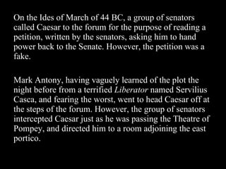 On the Ides of March of 44 BC, a group of senators called Caesar to the forum for the purpose of reading a petition, written by the senators, asking him to hand power back to the Senate. However, the petition was a fake.  Mark Antony, having vaguely learned of the plot the night before from a terrified  Liberator  named Servilius Casca, and fearing the worst, went to head Caesar off at the steps of the forum. However, the group of senators intercepted Caesar just as he was passing the Theatre of Pompey, and directed him to a room adjoining the east portico. 